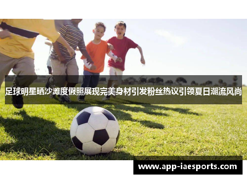 足球明星晒沙滩度假照展现完美身材引发粉丝热议引领夏日潮流风尚 足球明星晒沙滩度假照展现完美身材引发粉丝热议引领夏日潮流风尚