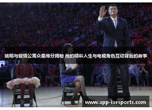 姚明与爱情公寓众星缘分揭秘 他的精彩人生与电视角色互动背后的故事 姚明与爱情公寓众星缘分揭秘 他的精彩人生与电视角色互动背后的故事