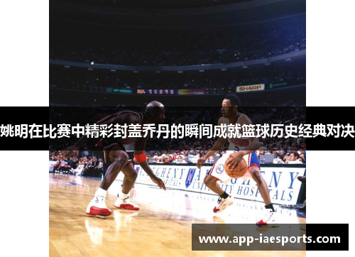 姚明在比赛中精彩封盖乔丹的瞬间成就篮球历史经典对决