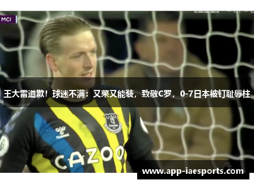 王大雷道歉!球迷不满:又菜又能装,致敬C罗,0-7日本被钉耻辱柱 王大雷道歉!球迷不满:又菜又能装,致敬C罗,0-7日本被钉耻辱柱